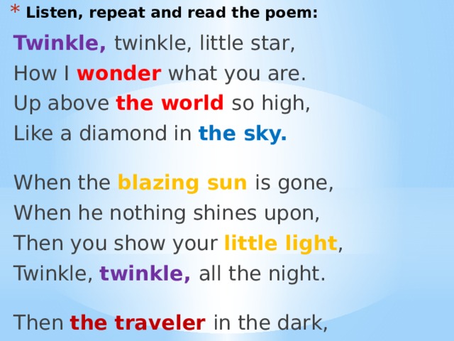 Listen, repeat and read the poem: Twinkle, twinkle, little star, How I wonder what you are. Up above the world so high, Like a diamond in the sky.  When the blazing sun is gone, When he nothing shines upon, Then you show your little light , Twinkle, twinkle, all the night. Then the traveler in the dark, Thanks you for your tiny spark, He could not see which way to go, If you did not twinkle so. 