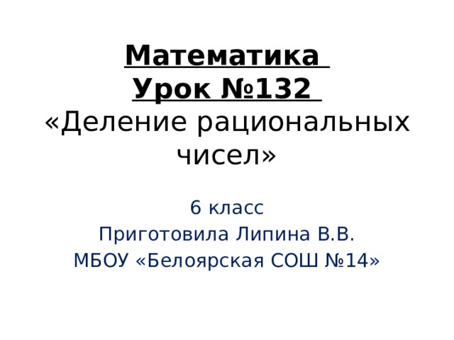 Математика  Урок №132  «Деление рациональных чисел» 6 класс Приготовила Липина В.В. МБОУ «Белоярская СОШ №14» 