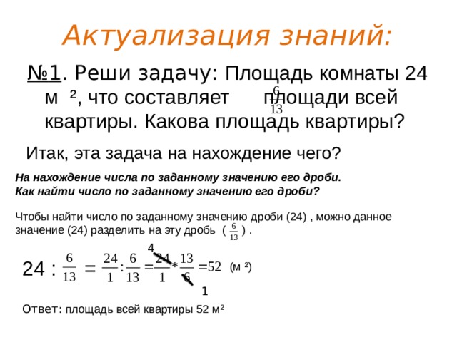 Актуализация знаний: № 1 . Реши задачу: Площадь комнаты 24 м ², что составляет площади всей квартиры. Какова площадь квартиры? Итак, эта задача на нахождение чего? На нахождение числа по заданному значению его дроби. Как найти число по заданному значению его дроби? Чтобы найти число по заданному значению дроби (24) , можно данное значение (24) разделить на эту дробь ( ) . 4 24 : = (м ²) 1 Ответ: площадь всей квартиры 52 м² 