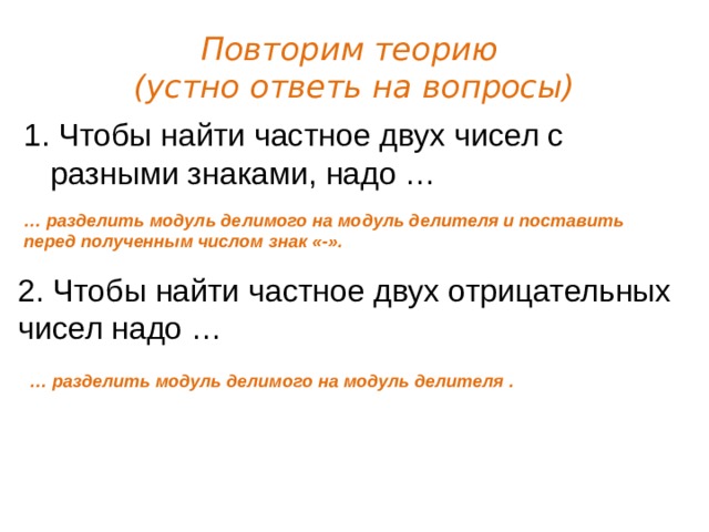 Повторим теорию  (устно ответь на вопросы) 1. Чтобы найти частное двух чисел с разными знаками, надо … … разделить модуль делимого на модуль делителя и поставить перед полученным числом знак «-». 2. Чтобы найти частное двух отрицательных чисел надо … … разделить модуль делимого на модуль делителя . 