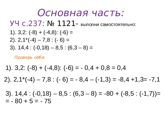 Основная часть: УЧ с.237: № 1121- выполни самостоятельно: 1). 3,2: (-8) + (-4,8): (-6) = 2). 2,1*(-4) – 7,8 : (- 6) = 3). 14,4 : (-0,18) – 8,5 : (6,3 – 8) = Проверь себя: 1). 3,2: (-8) + (-4,8): (-6) = - 0,4 + 0,8 = 0,4 2). 2,1*(-4) – 7,8 : (- 6) = - 8,4 – (-1,3) = -8,4 +1,3= -7,1 3). 14,4 : (-0,18) – 8,5 : (6,3 – 8) = -80 + (-8,5 : (-1,7))= = - 80 + 5 = - 75 