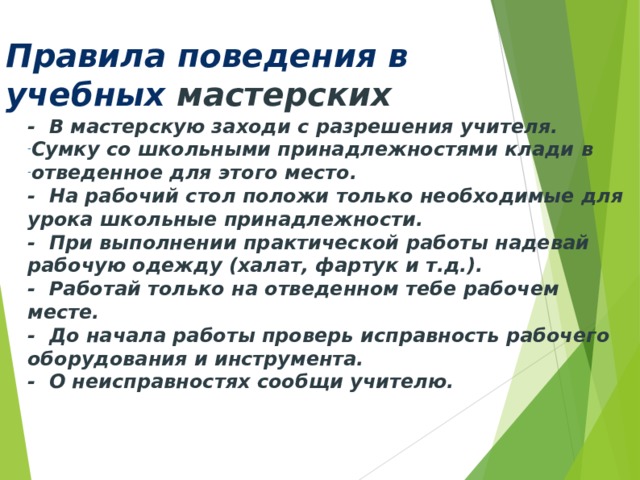 Правила поведения в учебных мастерских - В мастерскую заходи с разрешения учителя. Сумку со школьными принадлежностями клади в отведен­ное для этого  место. - На рабочий стол положи только необ­ходимые для урока школьные принадлежности. - При выполнении практической работы надевай рабочую одежду  (халат, фартук и т.д.). - Работай только на отведенном тебе рабочем месте. - До начала работы проверь исправность рабочего оборудо­вания и инструмента. - О неисправностях сообщи учителю. 