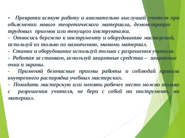 - Прекрати всякую работу и внимательно выслушай учителя при объяснении нового теоретического материала, де­монстрации  трудовых  приемов или текущего инструктажа. - Относись бережно к инструменту и оборудованию мастер­ской,  используй их только по назначению, экономь мате­риал. - Станки и оборудование используй только с разрешения учителя. - Работая за станком, используй защитные средства –  защитные  очки и экраны. - Применяй безопасные приемы работы и соблюдай правила внутреннего распорядка учебных мастерских. - Покидать мастерскую или менять рабочее место можно только с  разрешения учи­теля, не бери с собой ни инструмент, ни материал .  