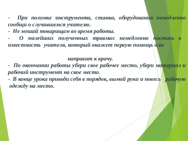 - При поломке инструмента, станка, оборудования немед­ленно сообщи о случившемся учителю. - Не мешай товарищам во время работы. - О малейших полученных травмах немедленно поставь в  известность  учителя, который окажет первую помощь или направит к врачу. - По окончании работы убери свое рабочее место, убери материал и  рабочий инструмент на свое место. - В конце урока приведи себя в порядок, вымой руки и повесь  рабочую  одежду на место. 