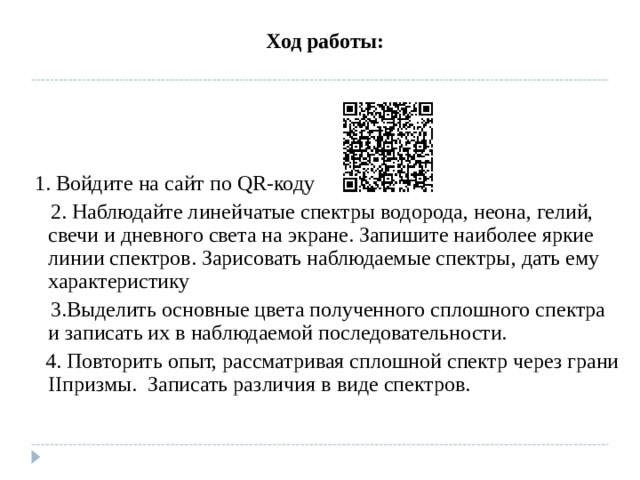 Ход работы: 1. Войдите на сайт по QR -коду 2. Наблюдайте линейчатые спектры водорода, неона, гелий, свечи и дневного света на экране. Запишите наиболее яркие линии спектров. Зарисовать наблюдаемые спектры, дать ему характеристику 3.Выделить основные цвета полученного сплошного спектра и записать их в наблюдаемой последовательности. 4. Повторить опыт, рассматривая сплошной спектр через грани II призмы. Записать различия в виде спектров.