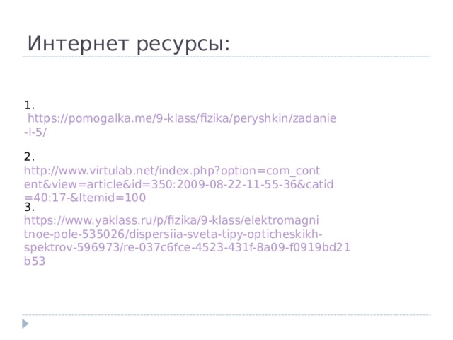 Интернет ресурсы: 1. https://pomogalka.me/9-klass/fizika/peryshkin/zadanie-l-5/ 2. http://www.virtulab.net/index.php?option=com_content&view=article&id=350:2009-08-22-11-55-36&catid=40:17-&Itemid=100 3. https://www.yaklass.ru/p/fizika/9-klass/elektromagnitnoe-pole-535026/dispersiia-sveta-tipy-opticheskikh-spektrov-596973/re-037c6fce-4523-431f-8a09-f0919bd21b53