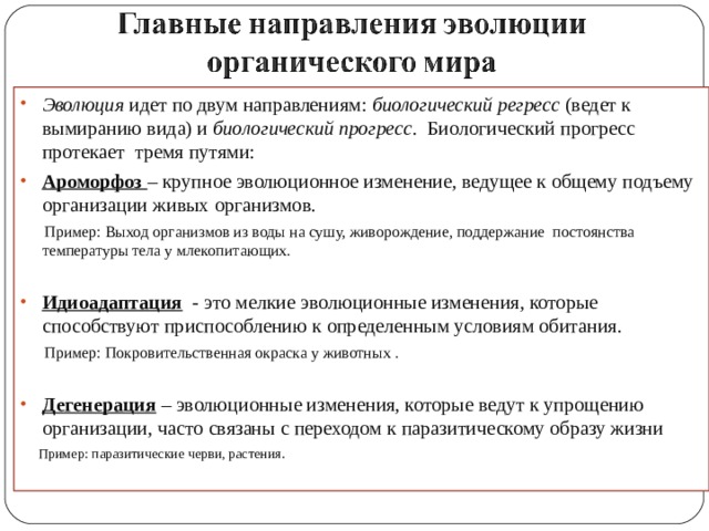 Эволюция идет по двум направлениям: биологический регресс (ведет к вымиранию вида) и биологический прогресс . Биологический прогресс протекает тремя путями: Ароморфоз – крупное эволюционное изменение, ведущее к общему подъему организации живых организмов.  Пример: Выход организмов из воды на сушу, живорождение, поддержание постоянства температуры тела у млекопитающих. Идиоадаптация - это мелкие эволюционные изменения, которые способствуют приспособлению к определенным условиям обитания.  Пример: Покровительственная окраска у животных . Дегенерация  – эволюционные изменения, которые ведут к упрощению организации, часто связаны с переходом к паразитическому образу жизни  Пример: паразитические черви, растения. 