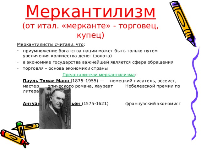 Меркантилизм  (от итал. «мерканте» - торговец, купец) Меркантилисты считали, что : приумножение богатства нации может быть только путем увеличения количества денег (золота) в экономике государства важнейшей является сфера обращения торговля – основа экономики страны  Представители меркантилизма :     Пауль Томас Манн (1875–1955) —     немецкий писатель, эссеист, мастер    эпического романа, лауреат      Нобелевской премии по литературе     Антуан де Монкретьен (1575-1621)     французский экономист 