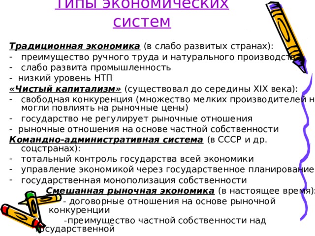 Типы экономических систем Традиционная экономика (в слабо развитых странах): преимущество ручного труда и натурального производства слабо развита промышленность - низкий уровень НТП «Чистый капитализм»  (существовал до середины XIX века): свободная конкуренция (множество мелких производителей не могли повлиять на рыночные цены) государство не регулирует рыночные отношения - рыночные отношения на основе частной собственности Командно-административная система  (в СССР и др. соцстранах): тотальный контроль государства всей экономики управление экономикой через государственное планирование государственная монополизация собственности  Смешанная рыночная экономика  (в настоящее время):  - договорные отношения на основе рыночной конкуренции  - договорные отношения на основе рыночной конкуренции  - договорные отношения на основе рыночной конкуренции  -преимущество частной собственности над государственной  -преимущество частной собственности над государственной  - регулирование экономики со стороны государства 
