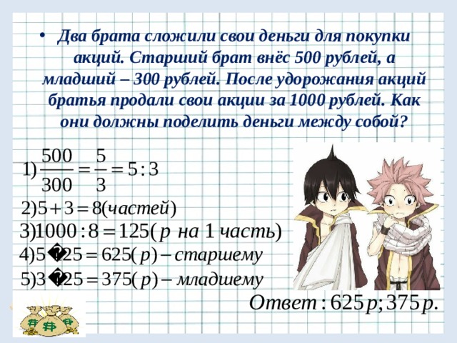 Два брата сложили свои деньги для покупки акций. Старший брат внёс 500 рублей, а младший – 300 рублей. После удорожания акций братья продали свои акции за 1000 рублей. Как они должны поделить деньги между собой? 