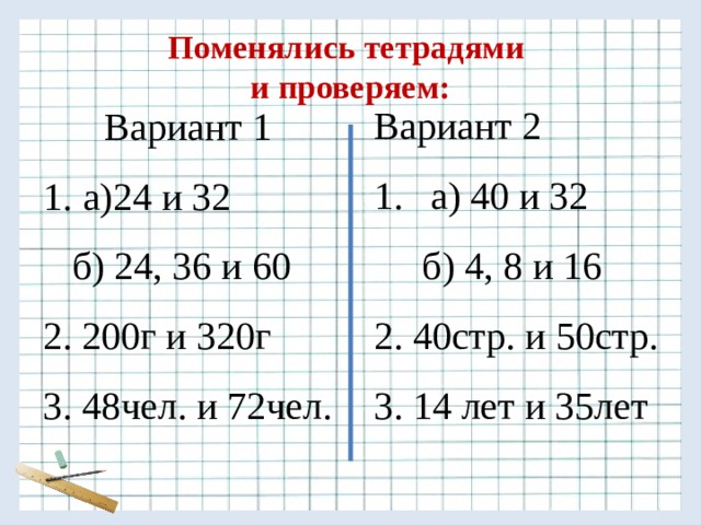 Поменялись тетрадями  и проверяем: Вариант 2 Вариант 1 а) 40 и 32 а)24 и 32  б) 4, 8 и 16  б) 24, 36 и 60 2. 40стр. и 50стр. 2. 200г и 320г 3. 14 лет и 35лет 3. 48чел. и 72чел. 