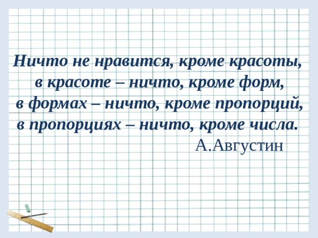 Ничто не нравится, кроме красоты,  в красоте – ничто, кроме форм,  в формах – ничто, кроме пропорций,  в пропорциях – ничто, кроме числа.   А.Августин 