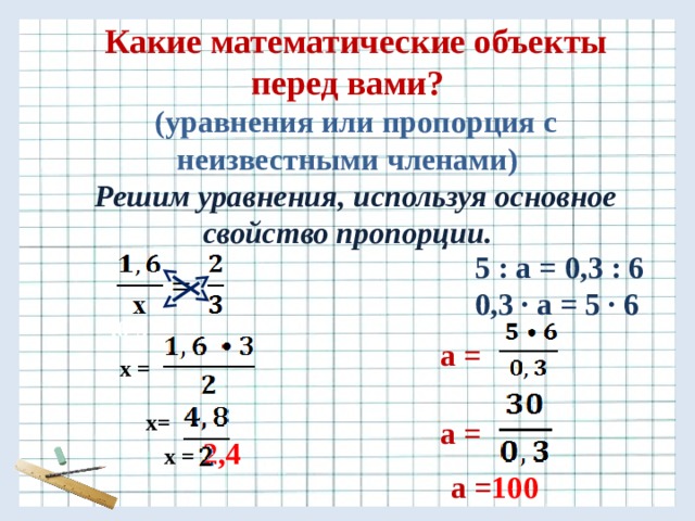 Какие математические объекты перед вами? (уравнения или пропорция с неизвестными членами) Решим уравнения, используя основное свойство пропорции.   5 : a = 0,3 : 6  0,3 ∙ a = 5 · 6        x=  ,6•3  a = х =   x =  2,4  a =  a = 100 