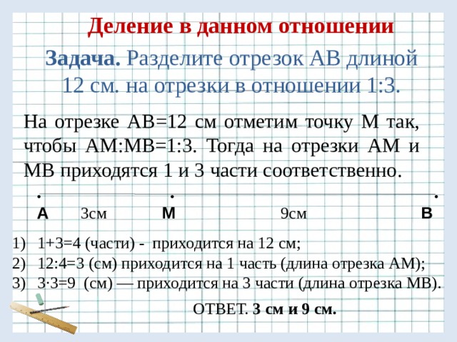 Деление в данном отношении Задача. Разделите отрезок АВ длиной 12 см. на отрезки в отношении 1:3. На отрезке АВ=12 см отметим точку М так, чтобы АМ:МВ=1:3. Тогда на отрезки АМ и МВ приходятся 1 и 3 части соответственно.  • • • А  3см  М 9см В 1+3=4 (части) - приходится на 12 см; 12:4=3 (см) приходится на 1 часть (длина отрезка АМ); 3 ·3=9 (см) — приходится на 3 части (длина отрезка МВ). ОТВЕТ. 3 см и 9 см. 