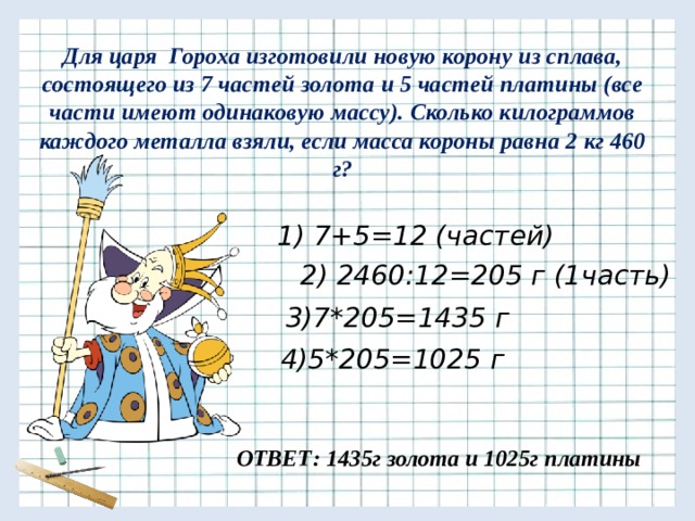 Для царя Гороха изготовили новую корону из сплава, состоящего из 7 частей золота и 5 частей платины (все части имеют одинаковую массу). Сколько килограммов каждого металла взяли, если масса короны равна 2 кг 460 г? 1) 7+5=12 (частей) 2) 2460:12=205 г (1часть) 3)7*205=1435 г 4)5*205=1025 г ОТВЕТ: 1435г золота и 1025г платины 