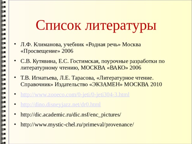 Список литературы Л.Ф. Климанова, учебник «Родная речь» Москва «Просвещение» 2006 С.В. Кутявина, Е.С. Гостимская, поурочные разработки по литературному чтению, МОСКВА «ВАКО» 2006 Т.В. Игнатьева, Л.Е. Тарасова, «Литературное чтение. Справочник» Издательство «ЭКЗАМЕН» МОСКВА 2010 http://www.zooeco.com/0-jeti/0-jeti304-3.html http://dino.disneyjazz.net/dr0.html http://dic.academic.ru/dic.nsf/enc_pictures/ http://www.mystic-chel.ru/primeval/provenance/ 