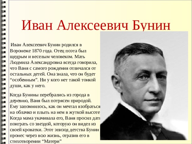 Иван Алексеевич Бунин  Иван Алексеевич Бунин родился в Воронеже 1870 года. Отец поэта был щедрым и веселым человеком. Мать Людмила Александровна всегда говорила, что Ваня с самого рождения отличался от остальных детей. Она знала, что он будет “особенным”. Ни у кого нет такой тонкой души, как у него.  Когда Бунины перебрались из города в деревню, Ваня был потрясен природой. Ему запомнилось, как он мечтал взобраться на облачко и плыть на нем в жуткой высоте. Когда мама укачивала его, Ваня просил дать поиграть со звездой, которую он видел из своей кроватки. Этот эпизод детства Бунин пронес через всю жизнь, отразив его в стихотворении “Матери” 