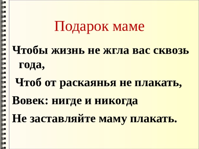 Подарок маме Чтобы жизнь не жгла вас сквозь года,       Чтоб от раскаянья не плакать, Вовек: нигде и никогда Не заставляйте маму плакать. 