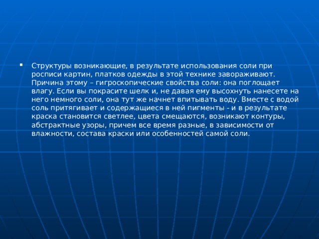 Структуры возникающие, в результате использования соли при росписи картин, платков одежды в этой технике завораживают. Причина этому – гигроскопические свойства соли: она поглощает влагу. Если вы покрасите шелк и, не давая ему высохнуть нанесете на него немного соли, она тут же начнет впитывать воду. Вместе с водой соль притягивает и содержащиеся в ней пигменты - и в результате краска становится светлее, цвета смещаются, возникают контуры, абстрактные узоры, причем все время разные, в зависимости от влажности, состава краски или особенностей самой соли. 