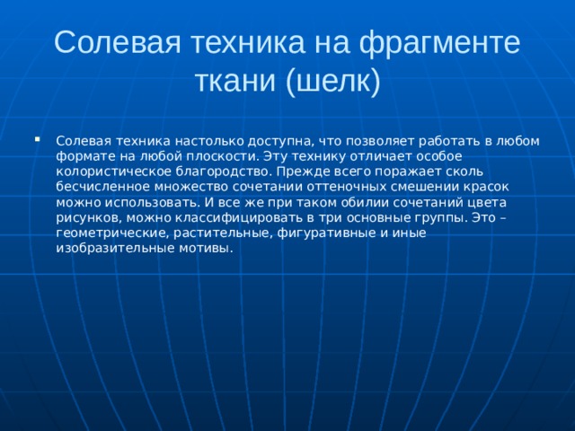 Солевая техника на фрагменте ткани (шелк) Солевая техника настолько доступна, что позволяет работать в любом формате на любой плоскости. Эту технику отличает особое колористическое благородство. Прежде всего поражает сколь бесчисленное множество сочетании оттеночных смешении красок можно использовать. И все же при таком обилии сочетаний цвета рисунков, можно классифицировать в три основные группы. Это –геометрические, растительные, фигуративные и иные изобразительные мотивы. 