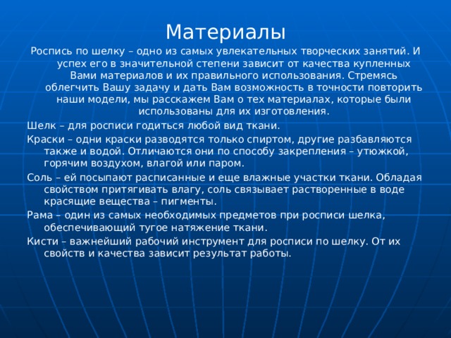 Материалы Роспись по шелку – одно из самых увлекательных творческих занятий. И успех его в значительной степени зависит от качества купленных Вами материалов и их правильного использования. Стремясь облегчить Вашу задачу и дать Вам возможность в точности повторить наши модели, мы расскажем Вам о тех материалах, которые были использованы для их изготовления. Шелк – для росписи годиться любой вид ткани. Краски – одни краски разводятся только спиртом, другие разбавляются также и водой. Отличаются они по способу закрепления – утюжкой, горячим воздухом, влагой или паром. Соль – ей посыпают расписанные и еще влажные участки ткани. Обладая свойством притягивать влагу, соль связывает растворенные в воде красящие вещества – пигменты. Рама – один из самых необходимых предметов при росписи шелка, обеспечивающий тугое натяжение ткани. Кисти – важнейший рабочий инструмент для росписи по шелку. От их свойств и качества зависит результат работы. 