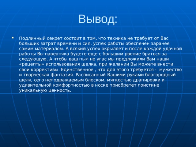 Вывод: Подлинный секрет состоит в том, что техника не требует от Вас больших затрат времени и сил, успех работы обеспечен заранее самим материалом. А всякий успех окрыляет и после каждой удачной работы Вы наверняка будете еще с большим рвение браться за следующую. А чтобы ваш пыл не угас мы предложили Вам наши «рецепты» использования шелка, при желании Вы можете внести свои коррективы. Единственное , что для этого требуется - мужество и творческая фантазия. Расписанный Вашими руками благородный шелк, сего неподражаемым блеском, мягкостью драпировки и удивительной комфортностью в носке приобретет поистине уникальную ценность. 