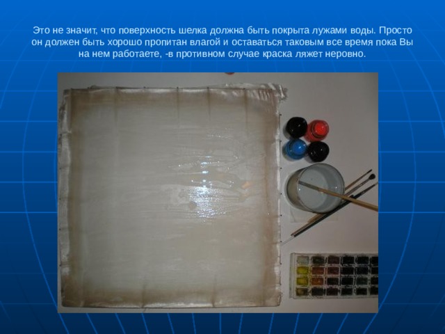 Это не значит, что поверхность шелка должна быть покрыта лужами воды. Просто он должен быть хорошо пропитан влагой и оставаться таковым все время пока Вы на нем работаете, -в противном случае краска ляжет неровно. 