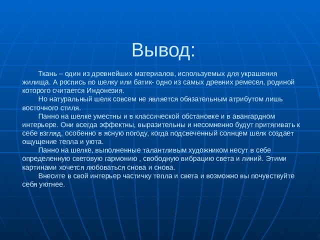  Вывод:    Ткань – один из древнейших материалов, используемых для украшения жилища. А роспись по шелку или батик- одно из самых древних ремесел, родиной которого считается Индонезия.   Но натуральный шелк совсем не является обязательным атрибутом лишь восточного стиля.   Панно на шелке уместны и в классической обстановке и в авангардном интерьере. Они всегда эффектны, выразительны и несомненно будут притягивать к себе взгляд, особенно в ясную погоду, когда подсвеченный солнцем шелк создает ощущение тепла и уюта.   Панно на шелке, выполненные талантливым художником несут в себе определенную световую гармонию , свободную вибрацию света и линий. Этими картинами хочется любоваться снова и снова.   Внесите в свой интерьер частичку тепла и света и возможно вы почувствуйте себя уютнее. 