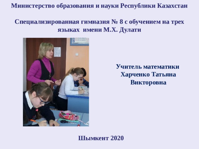 Министерство образования и науки Республики Казахстан  Специализированная гимназия № 8 с обучением на трех языках имени М.Х. Дулати Учитель математики Харченко Татьяна Викторовна Шымкент 2020 