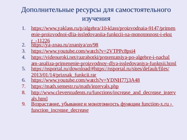 Дополнительные ресурсы для самостоятельного изучения https://www.yaklass.ru/p/algebra/10-klass/proizvodnaia-9147/primenenie-proizvodnoi-dlia-issledovaniia-funktcii-na-monotonnost-i-ekstr_-11226 https://ya-znau.ru/znaniya/zn/98 https://www.youtube.com/watch?v=2VTPPc8psi4 https://videouroki.net/razrabotki/prezentatsiya-po-algebre-i-nachalam-analiza-primenenie-proizvodnoy-dlya-issledovaniya-funktsii.html https://nsportal.ru/download/#https://nsportal.ru/sites/default/files/2013/01/14/priznak_funkcii.rar https://www.youtube.com/watch?v=YDNH77j3A48 https://math.semestr.ru/math/intervals.php http://www.cleverstudents.ru/functions/increase_and_decrease_intervals.html Возрастание, убывание и монотонность функции function-x.ru › function_increase_decrease 