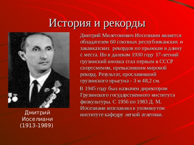 История и рекорды  Дмитрий Милетонович Иоселиани является обладателем 60 союзных республиканских и закавказских рекордов по прыжкам в длину с места. Но в далеком 1930 году 17-летний грузинский юноша стал первым в СССР спортсменом, превысившим мировой рекорд. Результат, прославивший грузинского прыгуна - 3 м 48,2 см.  В 1945 году был назначен директором Грузинского государственного института физкультуры. С 1956 по 1983 Д. М. Иоселиани возглавлял в упомянутом институте кафедру легкой атлетики. Дмитрий Иоселиани (1913-1989)  