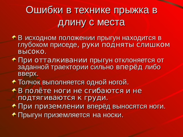 Ошибки в технике прыжка в длину с места В  исходном  положении прыгун находится в глубоком приседе , руки подняты слишком высоко. При отталкивании прыгун отклоняется от заданной траектории  сильно вперёд либо вверх. Толчок выполняется одной ногой . В полёте ноги не сгибаются и не подтягиваются к груди. При приземлении вперёд выносятся ноги. Прыгун приземляется н а носки . 