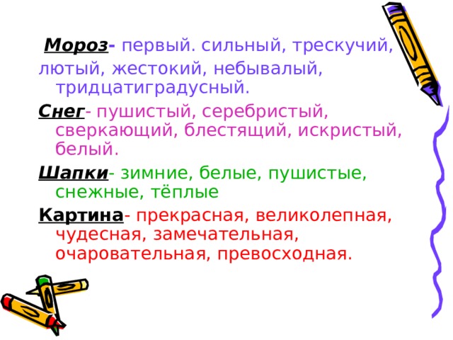  Мороз - первый. сильный, трескучий, лютый, жестокий, небывалый, тридцатиградусный. Снег - пушистый, серебристый, сверкающий, блестящий, искристый, белый. Шапки - зимние, белые, пушистые, снежные, тёплые Картина - прекрасная, великолепная, чудесная, замечательная, очаровательная, превосходная. 