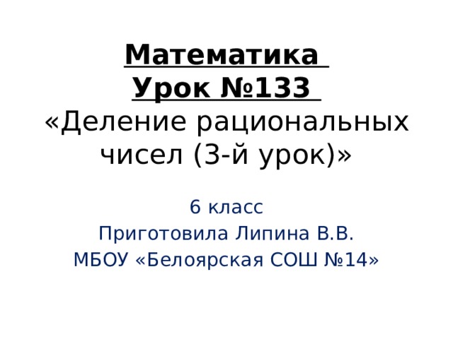 Математика  Урок №133  «Деление рациональных чисел (3-й урок)» 6 класс Приготовила Липина В.В. МБОУ «Белоярская СОШ №14» 