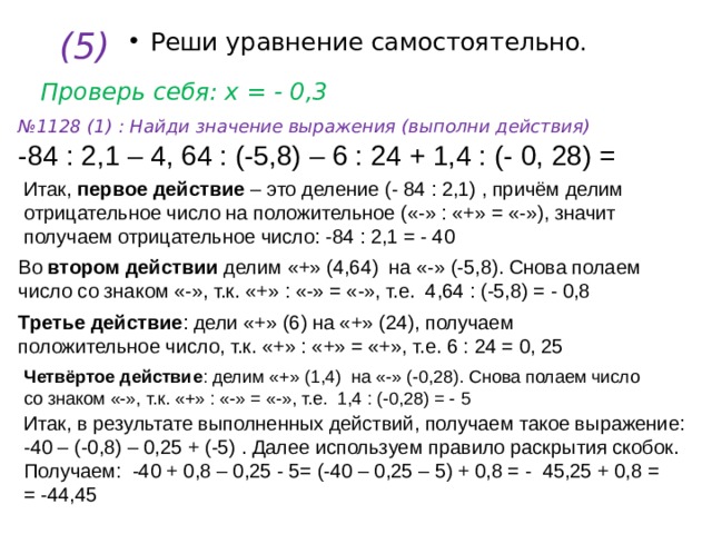 (5) Реши уравнение самостоятельно. Проверь себя: х = - 0,3 № 1128 (1) : Найди значение выражения (выполни действия) -84 : 2,1 – 4, 64 : (-5,8) – 6 : 24 + 1,4 : (- 0, 28) = Итак, первое действие – это деление (- 84 : 2,1) , причём делим отрицательное число на положительное («-» : «+» = «-»), значит получаем отрицательное число: -84 : 2,1 = - 40 Во втором действии делим «+» (4,64) на «-» (-5,8). Снова полаем число со знаком «-», т.к. «+» : «-» = «-», т.е. 4,64 : (-5,8) = - 0,8 Третье действие : дели «+» (6) на «+» (24), получаем положительное число, т.к. «+» : «+» = «+», т.е. 6 : 24 = 0, 25 Четвёртое действие : делим «+» (1,4) на «-» (-0,28). Снова полаем число со знаком «-», т.к. «+» : «-» = «-», т.е. 1,4 : (-0,28) = - 5 Итак, в результате выполненных действий, получаем такое выражение: -40 – (-0,8) – 0,25 + (-5) . Далее используем правило раскрытия скобок. Получаем: -40 + 0,8 – 0,25 - 5= (-40 – 0,25 – 5) + 0,8 = - 45,25 + 0,8 = = -44,45 