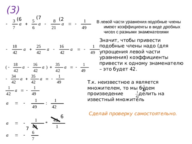 (3) (7 (6 (2 В левой части уравнения подобные члены имеют коэффициенты в виде дробных чисел с разными знаменателями Значит, чтобы привести подобные члены надо (для упрощения левой части уравнения) коэффициенты привести к одному знаменателю – это будет 42. Т.к. неизвестное а является множителем, то мы будем произведение делить на известный множитель Сделай проверку самостоятельно. 6 7 