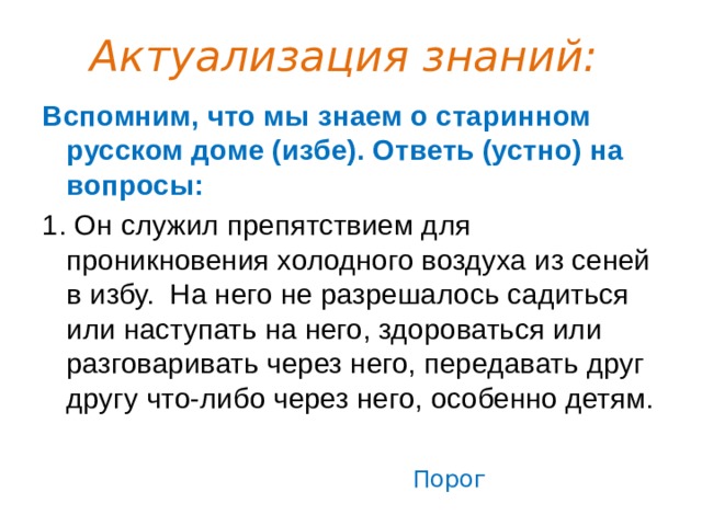 Актуализация знаний: Вспомним, что мы знаем о старинном русском доме (избе). Ответь (устно) на вопросы: 1. Он служил препятствием для проникновения холодного воздуха из сеней в избу.  На него не разрешалось садиться или наступать на него, здороваться или разговаривать через него, передавать друг другу что-либо через него, особенно детям. Порог 