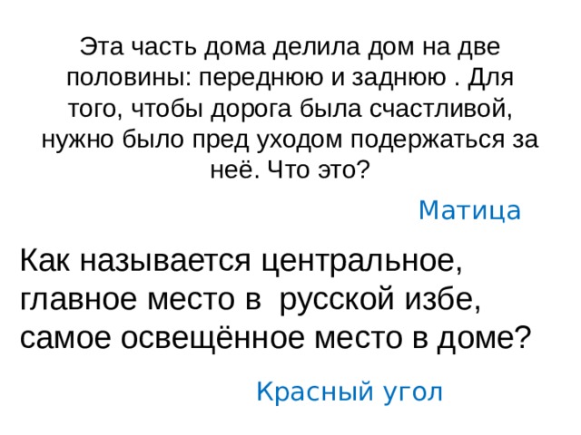 Эта часть дома делила дом на две половины: переднюю и заднюю . Для того, чтобы дорога была счастливой, нужно было пред уходом подержаться за неё. Что это?  Матица Как называется центральное, главное место в русской избе, самое освещённое место в доме? Красный угол 