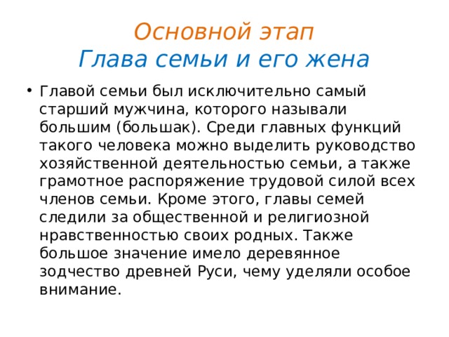 Основной этап  Глава семьи и его жена Главой семьи был исключительно самый старший мужчина, которого называли большим (большак). Среди главных функций такого человека можно выделить руководство хозяйственной деятельностью семьи, а также грамотное распоряжение трудовой силой всех членов семьи. Кроме этого, главы семей следили за общественной и религиозной нравственностью своих родных. Также большое значение имело деревянное зодчество древней Руси, чему уделяли особое внимание. 