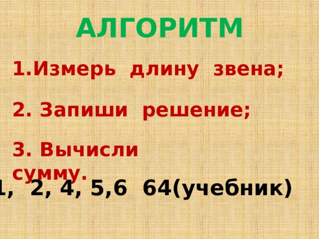  АЛГОРИТМ 1.Измерь длину звена;  2. Запиши решение;  3. Вычисли сумму. № 1, 2, 4, 5,6 64(учебник) 