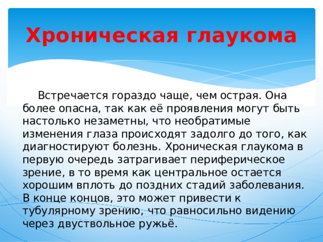 Хроническая глаукома  Встречается гораздо чаще, чем острая. Она более опасна, так как её проявления могут быть настолько незаметны, что необратимые изменения глаза происходят задолго до того, как диагностируют болезнь. Хроническая глаукома в первую очередь затрагивает периферическое зрение, в то время как центральное остается хорошим вплоть до поздних стадий заболевания. В конце концов, это может привести к тубулярному зрению, что равносильно видению через двуствольное ружьё. 