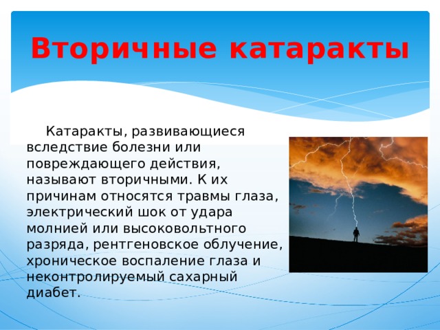 Вторичные катаракты  Катаракты, развивающиеся вследствие болезни или повреждающего действия, называют вторичными. К их причинам относятся травмы глаза, электрический шок от удара молнией или высоковольтного разряда, рентгеновское облучение, хроническое воспаление глаза и неконтролируемый сахарный диабет. 