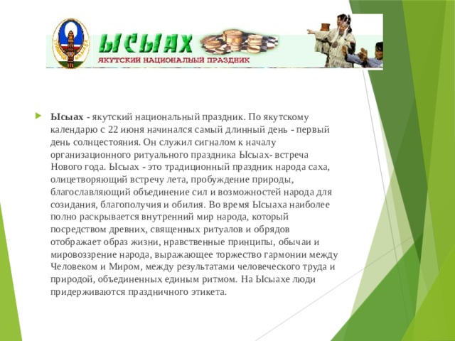 Ысыах - якутский национальный праздник. По якутскому календарю с 22 июня начинался самый длинный день - первый день солнцестояния. Он служил сигналом к началу организационного ритуального праздника Ысыах- встреча Нового года. Ысыах - это традиционный праздник народа саха, олицетворяющий встречу лета, пробуждение природы, благославляющий объединение сил и возможностей народа для созидания, благополучия и обилия. Во время Ысыаха наиболее полно раскрывается внутренний мир народа, который посредством древних, священных ритуалов и обрядов отображает образ жизни, нравственные принципы, обычаи и мировоззрение народа, выражающее торжество гармонии между Человеком и Миром, между результатами человеческого труда и природой, объединенных единым ритмом. На Ысыахе люди придерживаются праздничного этикета. 