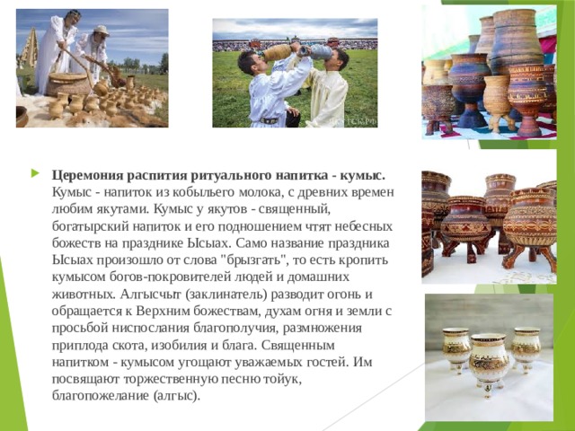 Церемония распития ритуального напитка - кумыс. Кумыс - напиток из кобыльего молока, с древних времен любим якутами. Кумыс у якутов - священный, богатырский напиток и его подношением чтят небесных божеств на празднике Ысыах. Само название праздника Ысыах произошло от слова 