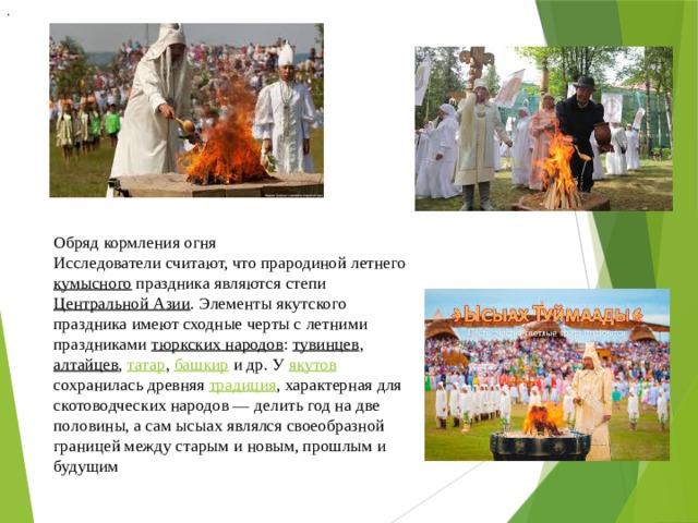 .  Обряд кормления огня Исследователи считают, что прародиной летнего кумысного праздника являются степи Центральной Азии . Элементы якутского праздника имеют сходные черты с летними праздниками тюркских народов : тувинцев , алтайцев , татар , башкир и др. У якутов сохранилась древняя традиция , характерная для скотоводческих народов — делить год на две половины, а сам ысыах являлся своеобразной границей между старым и новым, прошлым и будущим 