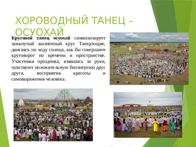 ХОРОВОДНЫЙ ТАНЕЦ – ОСУОХАЙ Круговой танец осуохай символизирует замкнутый жизненный круг. Танцующие, двигаясь по ходу солнца, как бы совершают круговорот по времени и пространстве. Участники праздника, взявшись за руки, чувствуют положительную биоэнергию друг друга, восприятия красоты и самовыражения человека. 