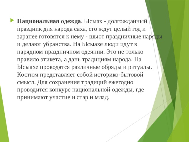 Национальная одежда . Ысыах - долгожданный праздник для народа саха, его ждут целый год и заранее готовятся к нему - шьют праздничные наряды и делают убранства. На Ысыахе люди идут в нарядном праздничном одеянии. Это не только правило этикета, а дань традициям народа. На Ысыахе проводятся различные обряды и ритуалы. Костюм представляет собой историко-бытовой смысл. Для сохранения традиций ежегодно проводится конкурс национальной одежды, где принимают участие и стар и млад. 