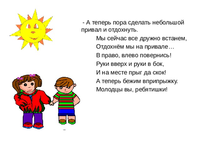  - А теперь пора сделать небольшой привал и отдохнуть.  Мы сейчас все дружно встанем,  Отдохнём мы на привале…  В право, влево повернись!  Руки вверх и руки в бок,  И на месте прыг да скок!  А теперь бежим вприпрыжку.  Молодцы вы, ребятишки! 