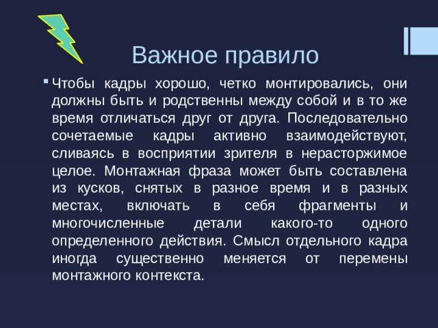 Важное правило Чтобы кадры хорошо, четко монтировались, они должны быть и родственны между собой и в то же время отличаться друг от друга. Последовательно сочетаемые кадры активно взаимодействуют, сливаясь в восприятии зрителя в нерасторжимое целое. Монтажная фраза может быть составлена из кусков, снятых в разное время и в разных местах, включать в себя фрагменты и многочисленные детали какого-то одного определенного действия. Смысл отдельного кадра иногда существенно меняется от перемены монтажного контекста. 