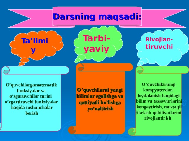 Darsning maqsadi: Tarbi - yaviy Rivojla n- tiruvchi Ta’limiy  O’quvchilarni yangi bilimlar egallshga va qattiyatli bo’lishga yo’naltirish O’quvchilarning kompyuterdan foydalanish haqidagi  bilim va tasavvurlarini  kengaytirish, mustaqil  fikrlash qobiliyatlarini rivojlantirish  O’quvchilarga matematik  funksiyalar va o’zgaruvchilar turini o’zgartiruvchi funksiyalar  haqida tushunchalar  berish 